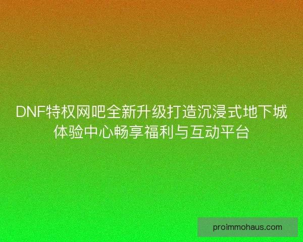 DNF特权网吧全新升级打造沉浸式地下城体验中心畅享福利与互动平台