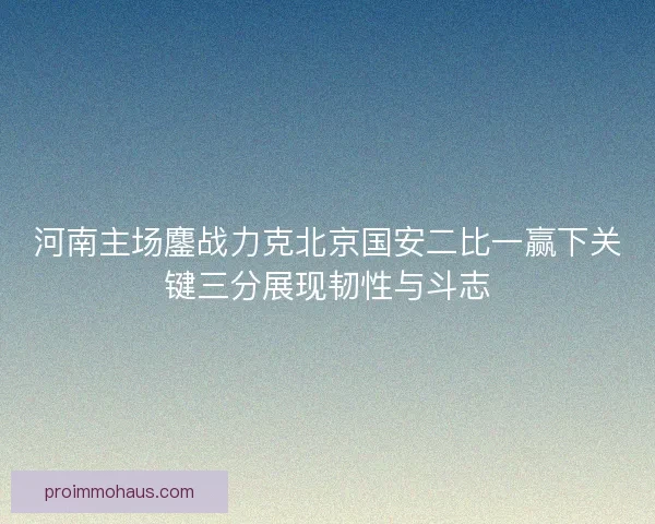 河南主场鏖战力克北京国安二比一赢下关键三分展现韧性与斗志
