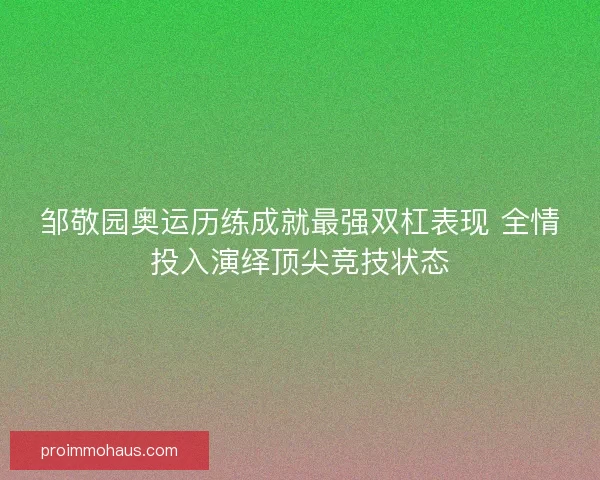 邹敬园奥运历练成就最强双杠表现 全情投入演绎顶尖竞技状态