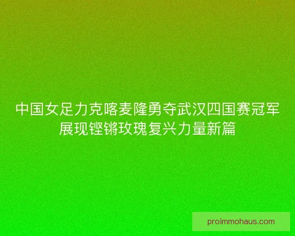 中国女足力克喀麦隆勇夺武汉四国赛冠军展现铿锵玫瑰复兴力量新篇