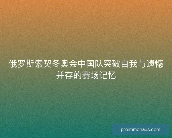 俄罗斯索契冬奥会中国队突破自我与遗憾并存的赛场记忆