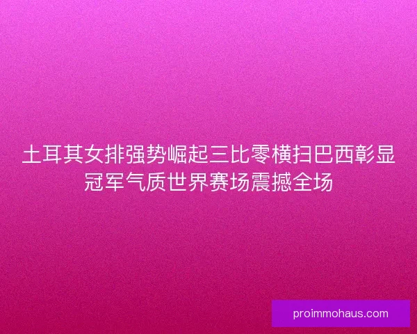 土耳其女排强势崛起三比零横扫巴西彰显冠军气质世界赛场震撼全场